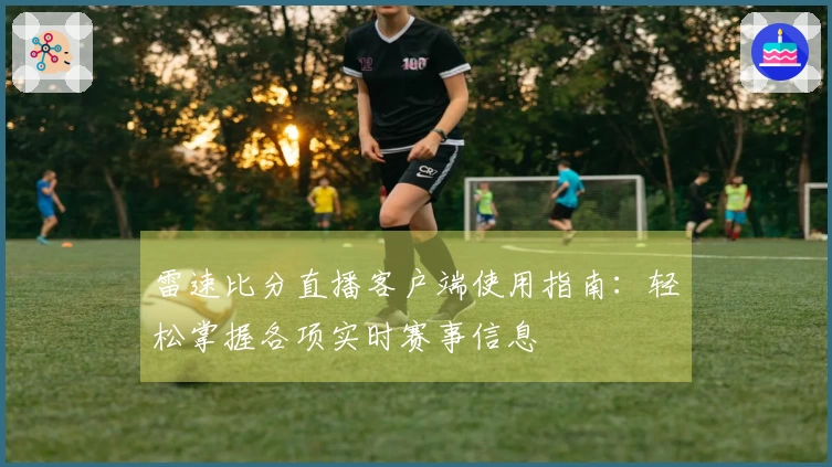 雷速比分直播客户端使用指南：轻松掌握各项实时赛事信息