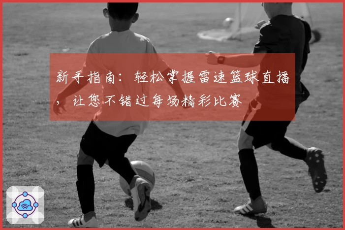 新手指南：轻松掌握雷速篮球直播，让您不错过每场精彩比赛